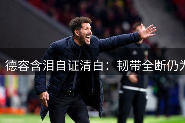 德容含泪自证清白：韧带全断仍为巴萨拼杀 却被质疑职业操守