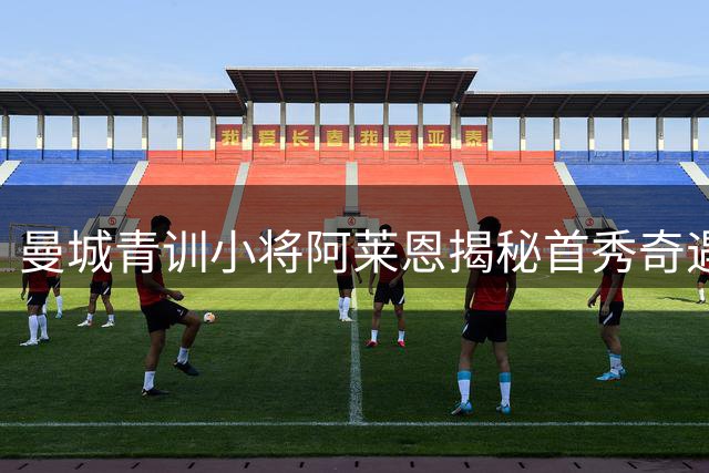 曼城青训小将阿莱恩揭秘首秀奇遇：赛前临时采购战靴的疯狂经历